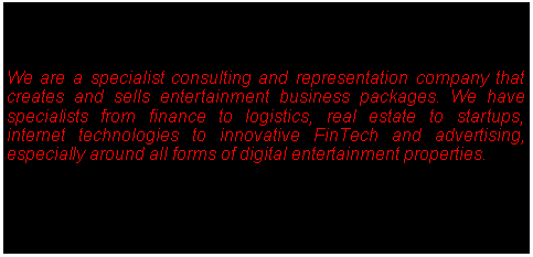 Text Box: We are a specialist consulting and representation company that creates and sells entertainment business packages. We have  specialists from finance to logistics, real estate to startups, internet technologies to innovative FinTech and advertising, especially around all forms of digital entertainment properties.  